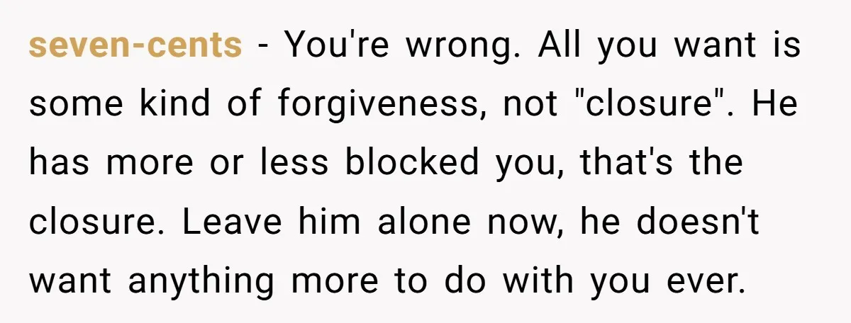 seven-cents − You're wrong. All you want is some kind of forgiveness, not "closure". He has more or less blocked you, that's the closure. Leave him alone now, he doesn't...