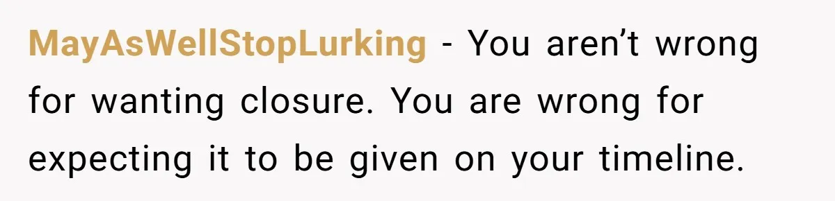 MayAsWellStopLurking − You aren’t wrong for wanting closure. You are wrong for expecting it to be given on your timeline.