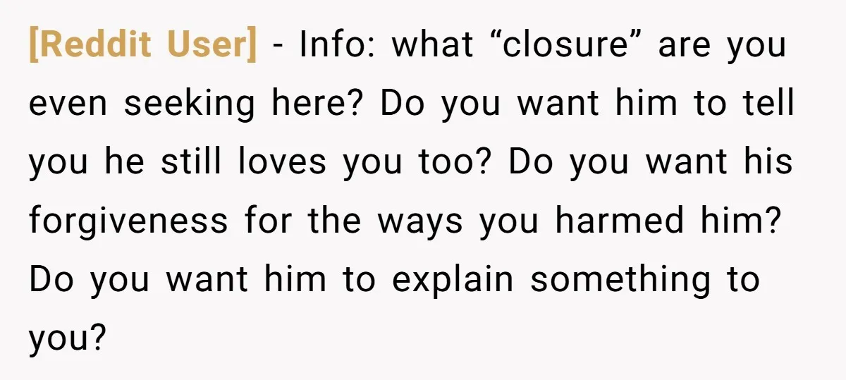 [Reddit User] − Info: what “closure” are you even seeking here? Do you want him to tell you he still loves you too? Do you want his forgiveness for the...