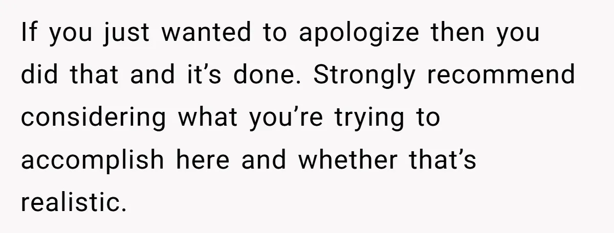 If you just wanted to apologize then you did that and it’s done. Strongly recommend considering what you’re trying to accomplish here and whether that’s realistic.