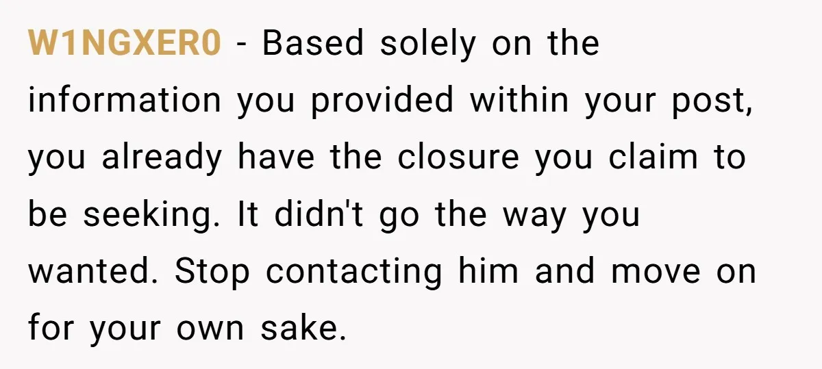 W1NGXER0 − Based solely on the information you provided within your post, you already have the closure you claim to be seeking. It didn't go the way you wanted. Stop...