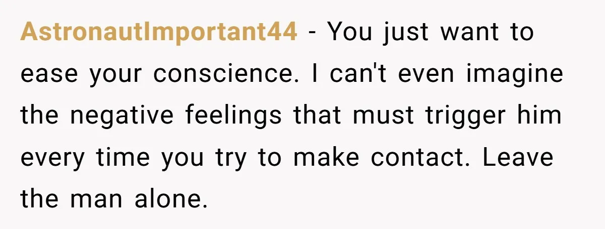 AstronautImportant44 − You just want to ease your conscience. I can't even imagine the negative feelings that must trigger him every time you try to make contact. Leave the man...