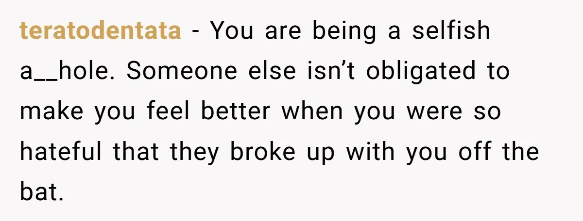 teratodentata − You are being a selfish a__hole. Someone else isn’t obligated to make you feel better when you were so hateful that they broke up with you off the...