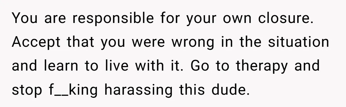 You are responsible for your own closure. Accept that you were wrong in the situation and learn to live with it. Go to therapy and stop f__king harassing this dude.