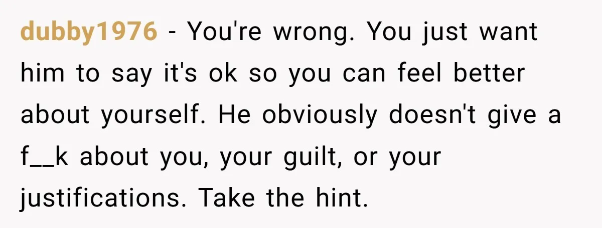 dubby1976 − You're wrong. You just want him to say it's ok so you can feel better about yourself. He obviously doesn't give a f__k about you, your guilt, or...