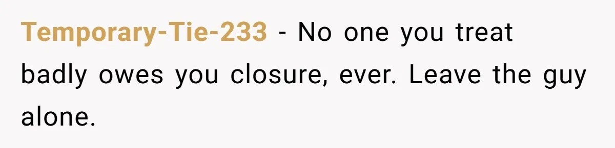 Temporary-Tie-233 − No one you treat badly owes you closure, ever. Leave the guy alone.