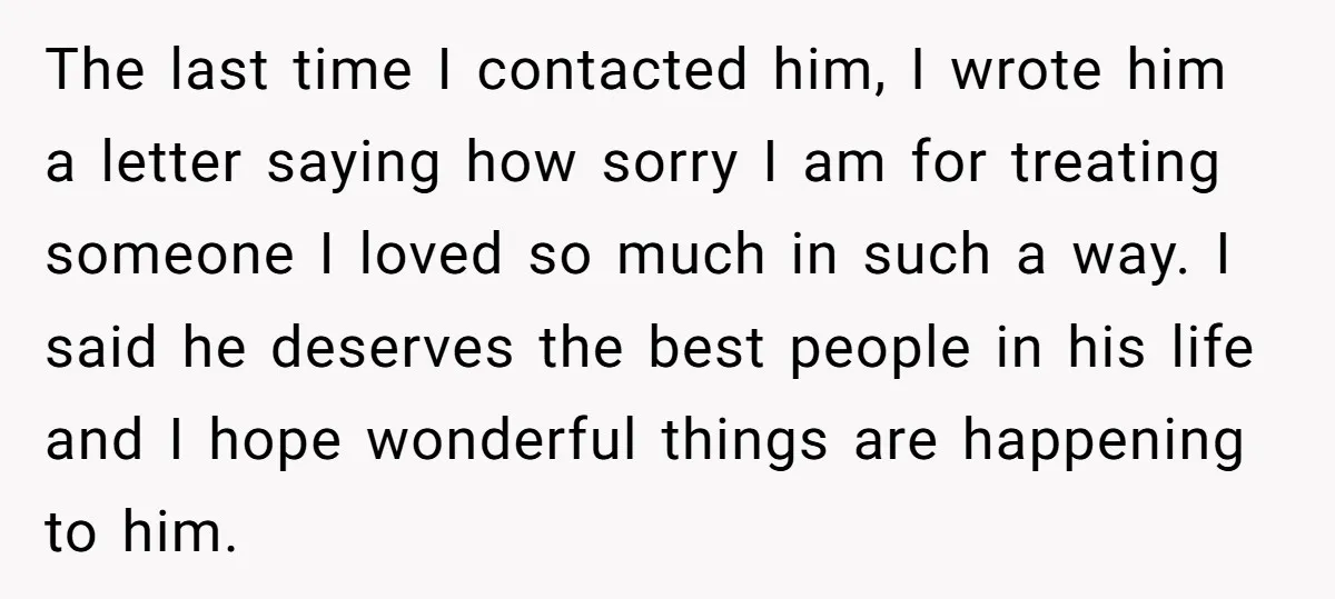The last time I contacted him, I wrote him a letter saying how sorry I am for treating someone I loved so much in such a way. I said he...