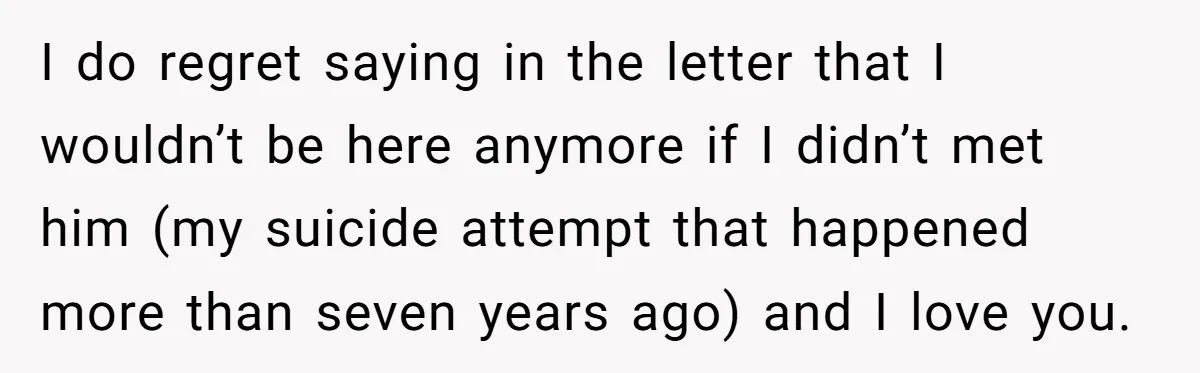 I do regret saying in the letter that I wouldn’t be here anymore if I didn’t met him (my suicide attempt that happened more than seven years ago) and I...