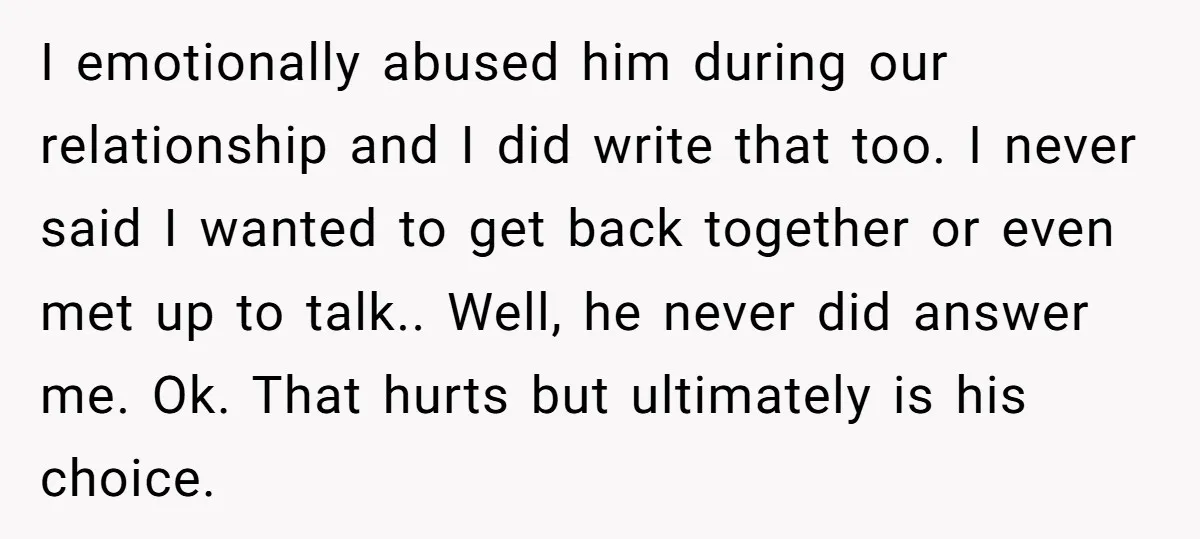 I emotionally abused him during our relationship and I did write that too. I never said I wanted to get back together or even met up to talk.. Well, he...