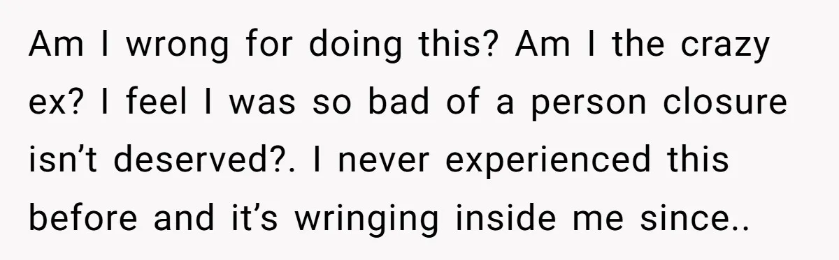 Am I wrong for doing this? Am I the crazy ex? I feel I was so bad of a person closure isn’t deserved?. I never experienced this before and it’s...