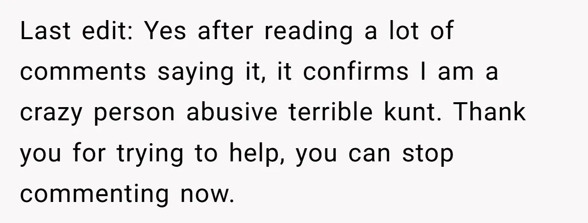 Last edit: Yes after reading a lot of comments saying it, it confirms I am a crazy person abusive terrible kunt. Thank you for trying to help, you can stop...