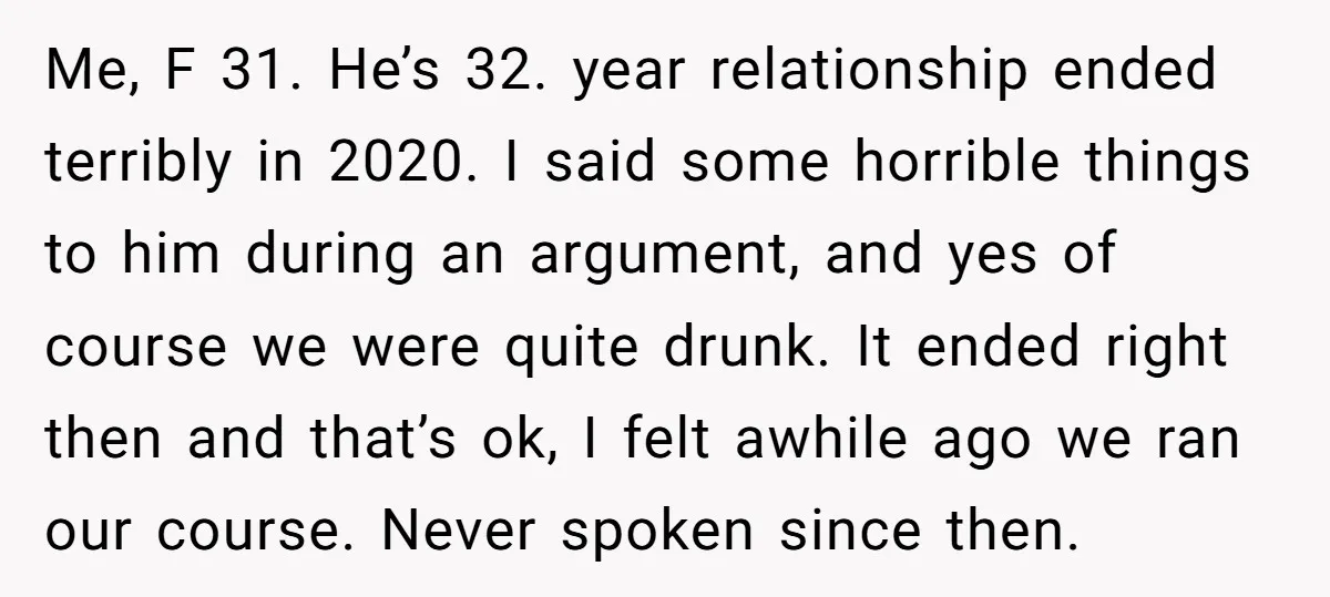 Me, F 31. He’s 32. year relationship ended terribly in 2020. I said some horrible things to him during an argument, and yes of course we were quite drunk. It...