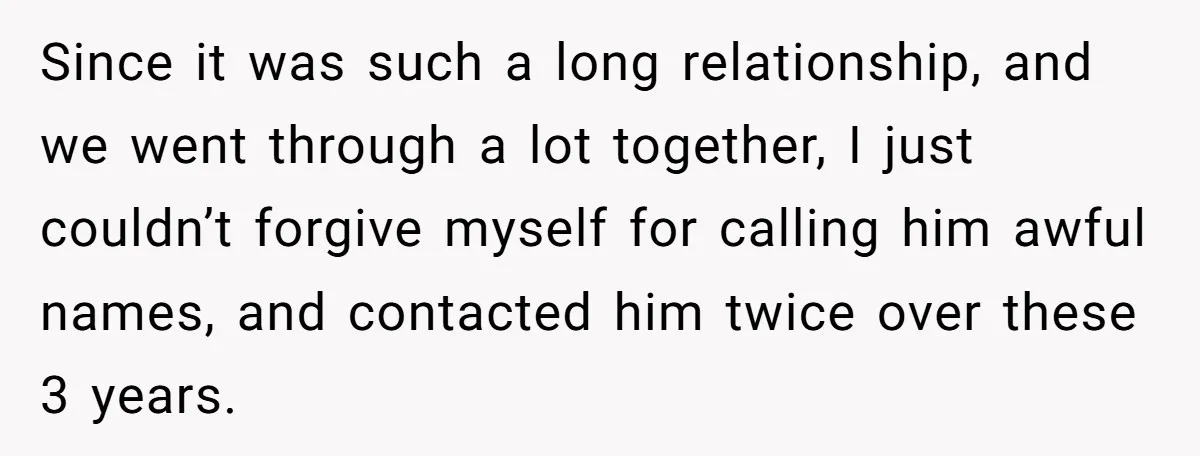 Since it was such a long relationship, and we went through a lot together, I just couldn’t forgive myself for calling him awful names, and contacted him twice over these...