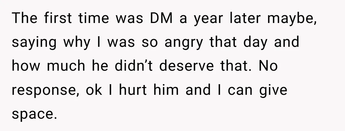 The first time was DM a year later maybe, saying why I was so angry that day and how much he didn’t deserve that. No response, ok I hurt him...