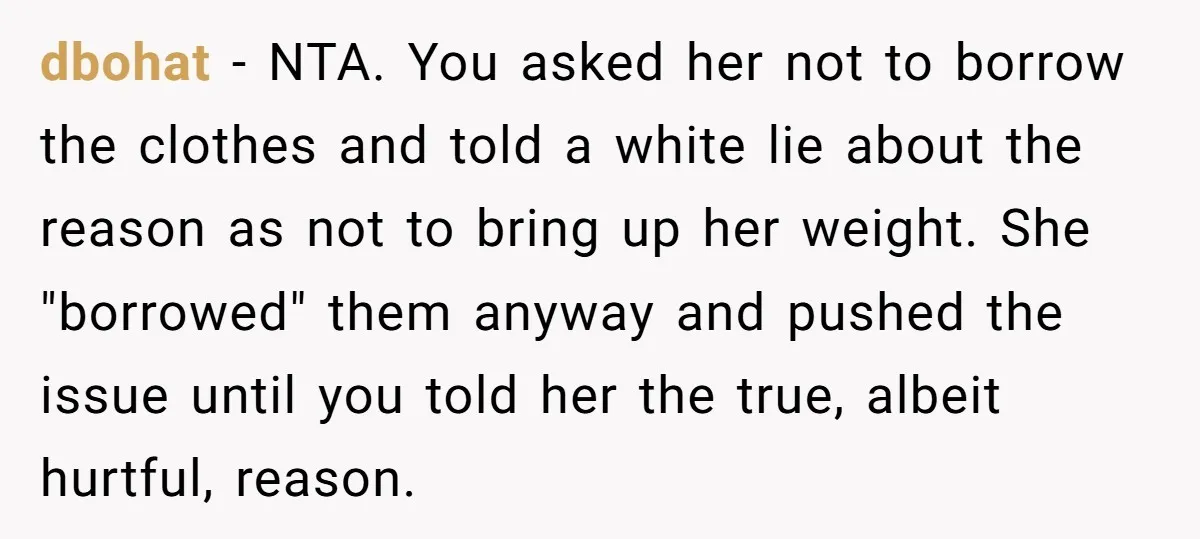 dbohat − NTA. You asked her not to borrow the clothes and told a white lie about the reason as not to bring up her weight. She "borrowed" them anyway...