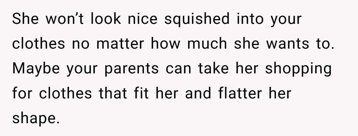 She won’t look nice squished into your clothes no matter how much she wants to. Maybe your parents can take her shopping for clothes that fit her and flatter her...