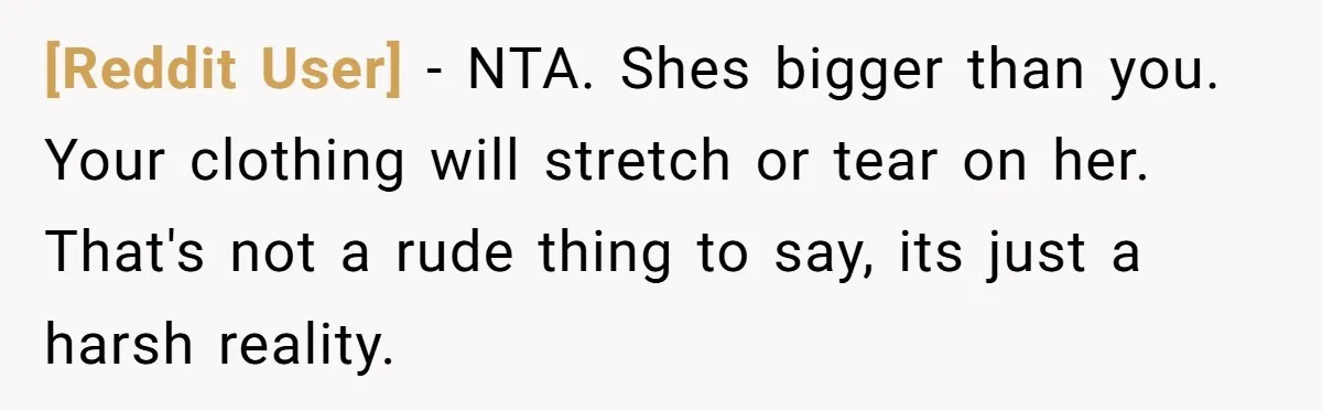 [Reddit User] − NTA. Shes bigger than you. Your clothing will stretch or tear on her. That's not a rude thing to say, its just a harsh reality.