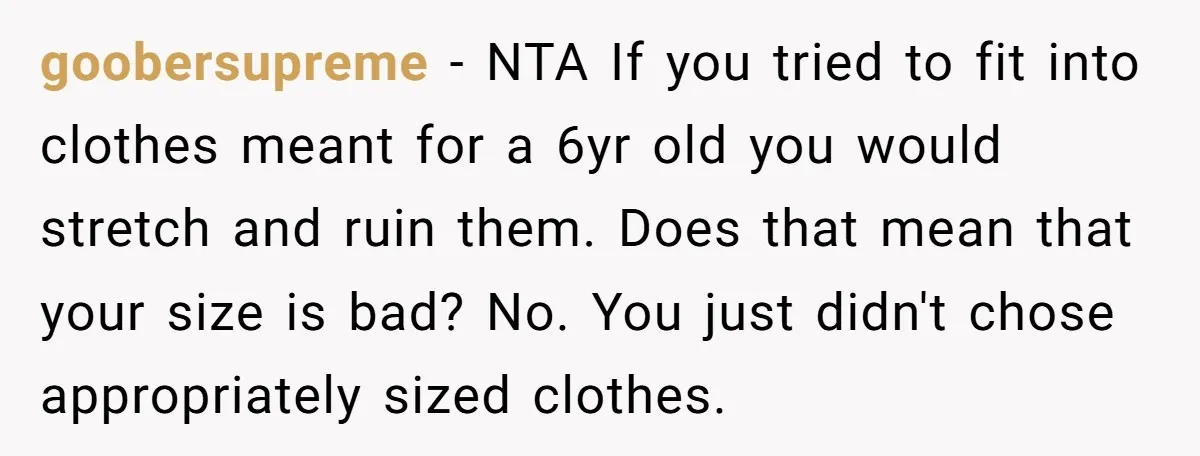 goobersupreme − NTA If you tried to fit into clothes meant for a 6yr old you would stretch and ruin them. Does that mean that your size is bad? No....