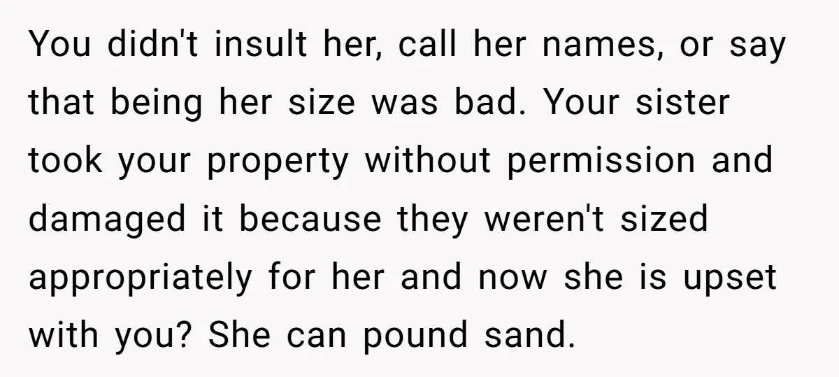 You didn't insult her, call her names, or say that being her size was bad. Your sister took your property without permission and damaged it because they weren't sized appropriately...