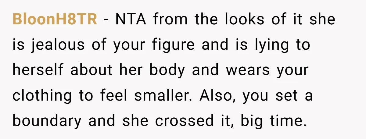 BloonH8TR − NTA from the looks of it she is jealous of your figure and is lying to herself about her body and wears your clothing to feel smaller. Also,...
