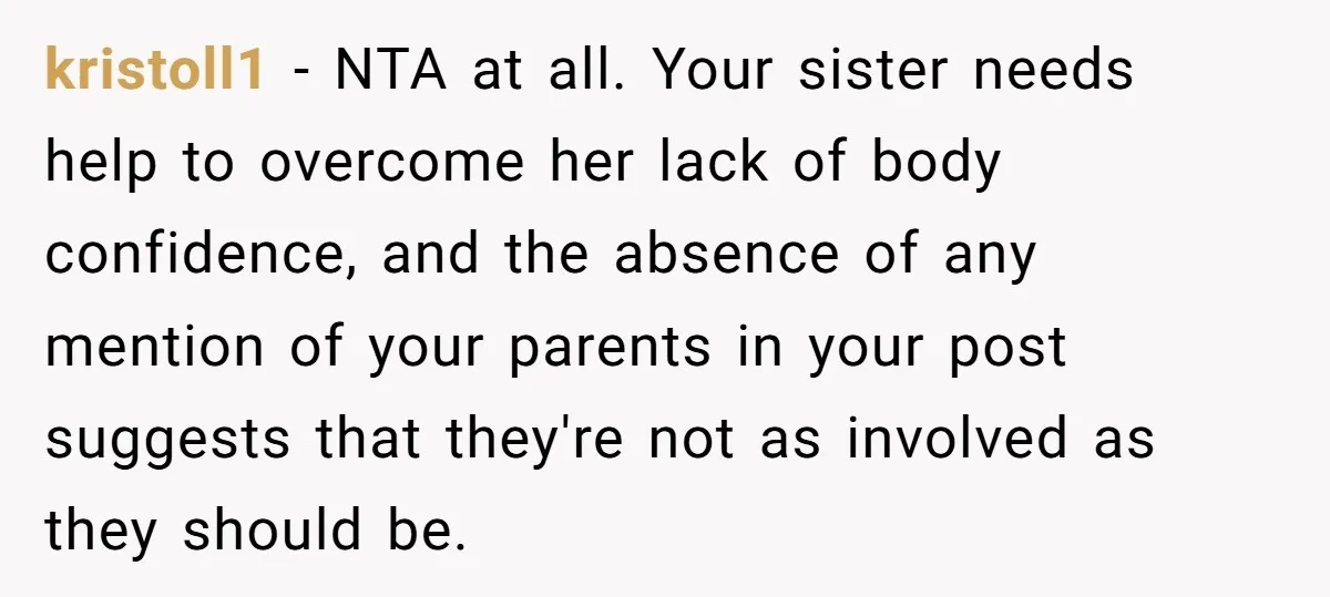 kristoll1 − NTA at all. Your sister needs help to overcome her lack of body confidence, and the absence of any mention of your parents in your post suggests that...