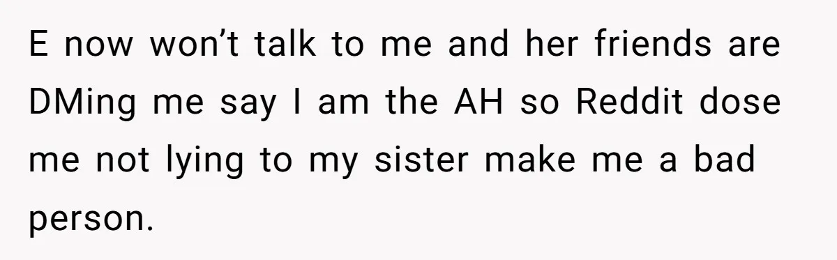 E now won’t talk to me and her friends are DMing me say I am the AH so Reddit dose me not lying to my sister make me a bad...