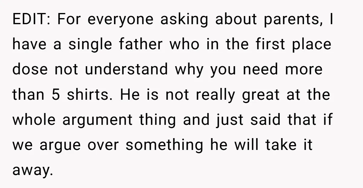 EDIT: For everyone asking about parents, I have a single father who in the first place dose not understand why you need more than 5 shirts. He is not really...