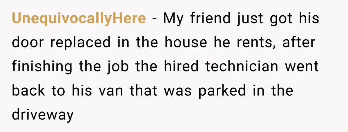 UnequivocallyHere − My friend just got his door replaced in the house he rents, after finishing the job the hired technician went back to his van that was parked in...