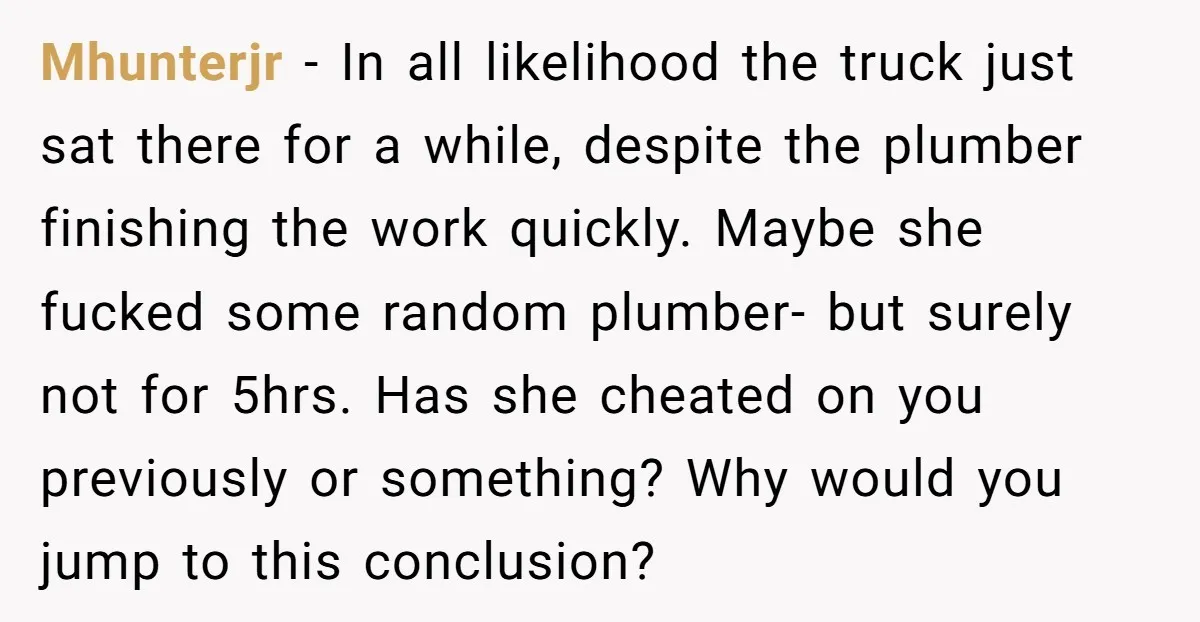 Mhunterjr − In all likelihood the truck just sat there for a while, despite the plumber finishing the work quickly. Maybe she fucked some random plumber- but surely not for...