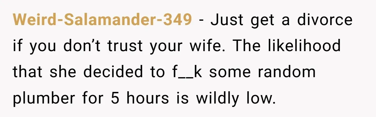 Weird-Salamander-349 − Just get a divorce if you don’t trust your wife. The likelihood that she decided to f__k some random plumber for 5 hours is wildly low.