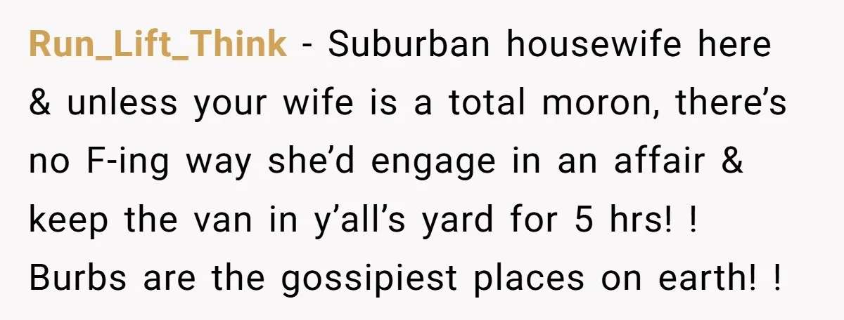 Run_Lift_Think − Suburban housewife here & unless your wife is a total moron, there’s no F-ing way she’d engage in an affair & keep the van in y’all’s yard for...
