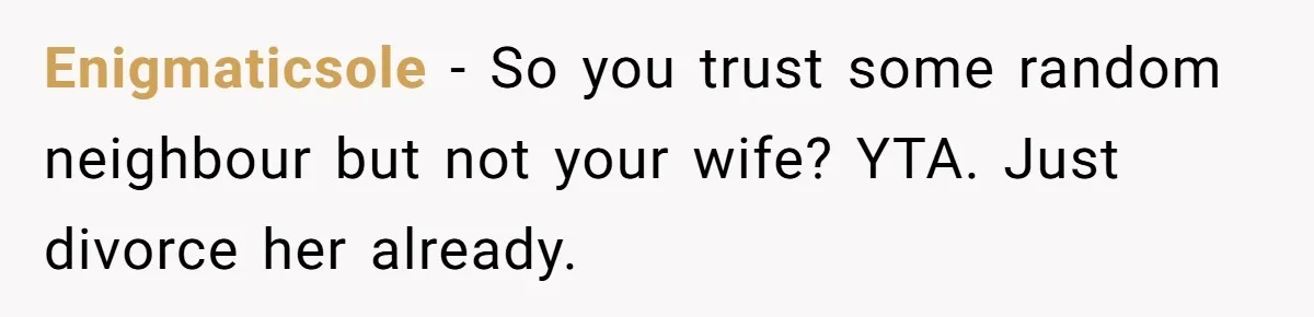Enigmaticsole − So you trust some random neighbour but not your wife? YTA. Just divorce her already.