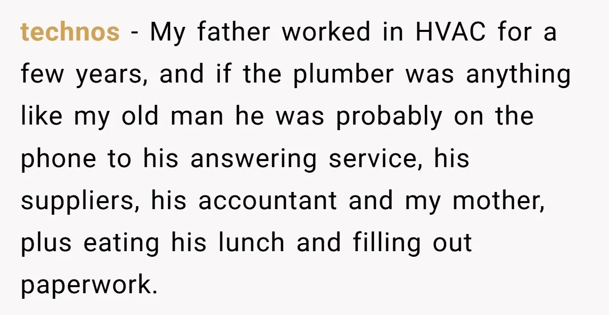 technos − My father worked in HVAC for a few years, and if the plumber was anything like my old man he was probably on the phone to his answering...