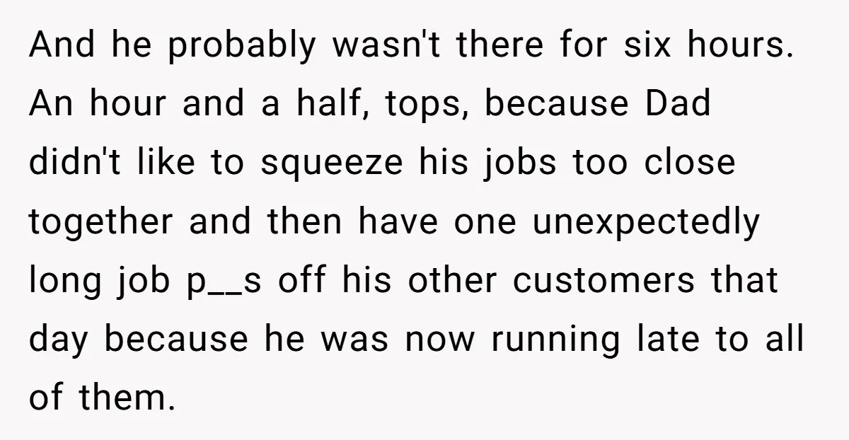 And he probably wasn't there for six hours. An hour and a half, tops, because Dad didn't like to squeeze his jobs too close together and then have one unexpectedly...