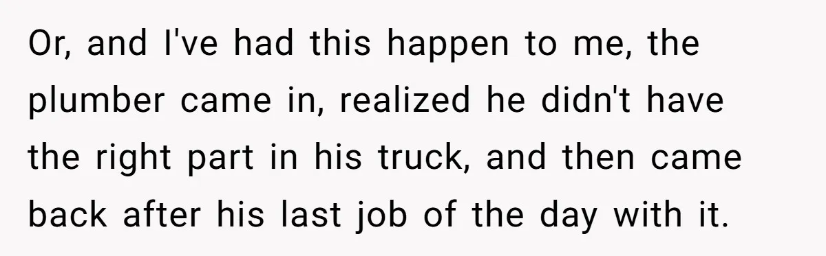 Or, and I've had this happen to me, the plumber came in, realized he didn't have the right part in his truck, and then came back after his last job...