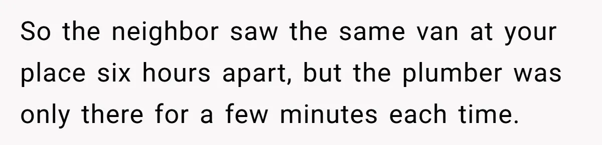 So the neighbor saw the same van at your place six hours apart, but the plumber was only there for a few minutes each time.