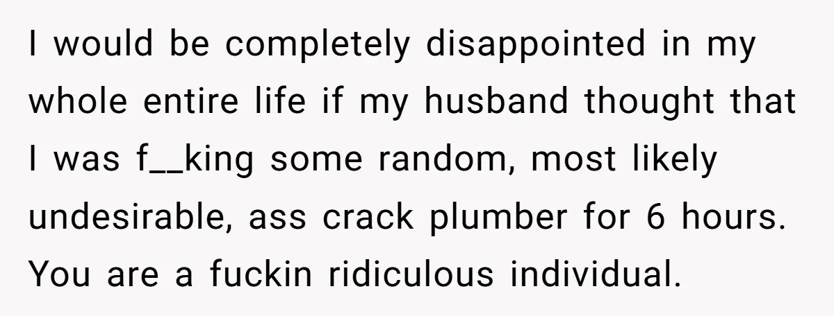 I would be completely disappointed in my whole entire life if my husband thought that I was f__king some random, most likely undesirable, ass crack plumber for 6 hours. You...