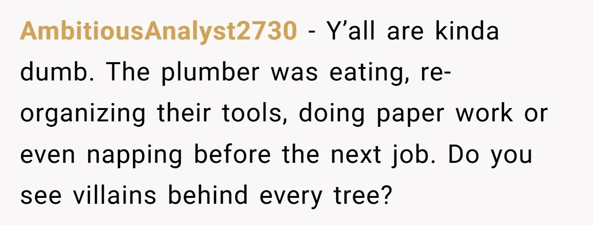 AmbitiousAnalyst2730 − Y’all are kinda dumb. The plumber was eating, re-organizing their tools, doing paper work or even napping before the next job. Do you see villains behind every tree?