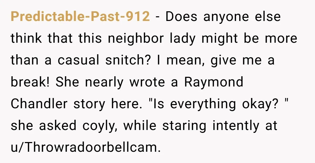 Predictable-Past-912 − Does anyone else think that this neighbor lady might be more than a casual snitch? I mean, give me a break! She nearly wrote a Raymond Chandler story...