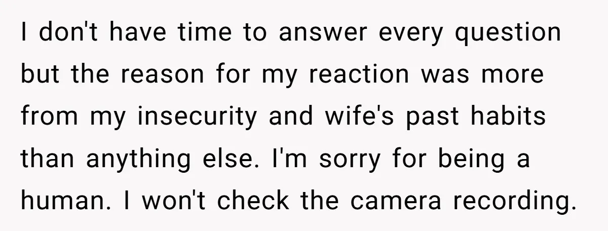 I don't have time to answer every question but the reason for my reaction was more from my insecurity and wife's past habits than anything else. I'm sorry for being...