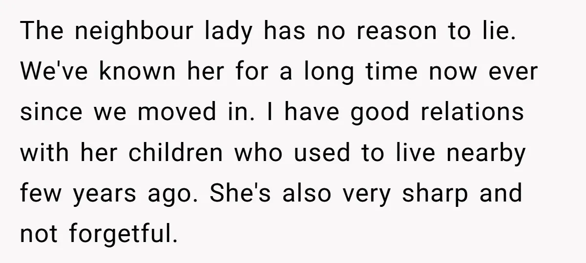 The neighbour lady has no reason to lie. We've known her for a long time now ever since we moved in. I have good relations with her children who used...