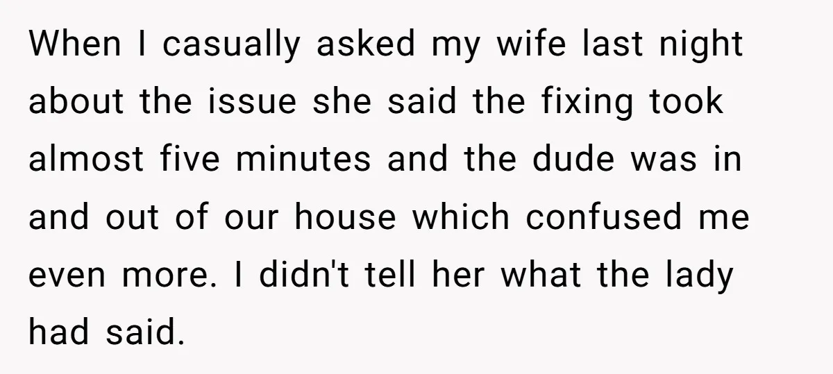 When I casually asked my wife last night about the issue she said the fixing took almost five minutes and the dude was in and out of our house which...
