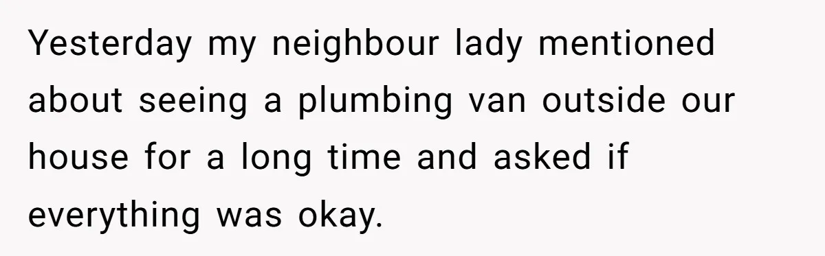 Yesterday my neighbour lady mentioned about seeing a plumbing van outside our house for a long time and asked if everything was okay.