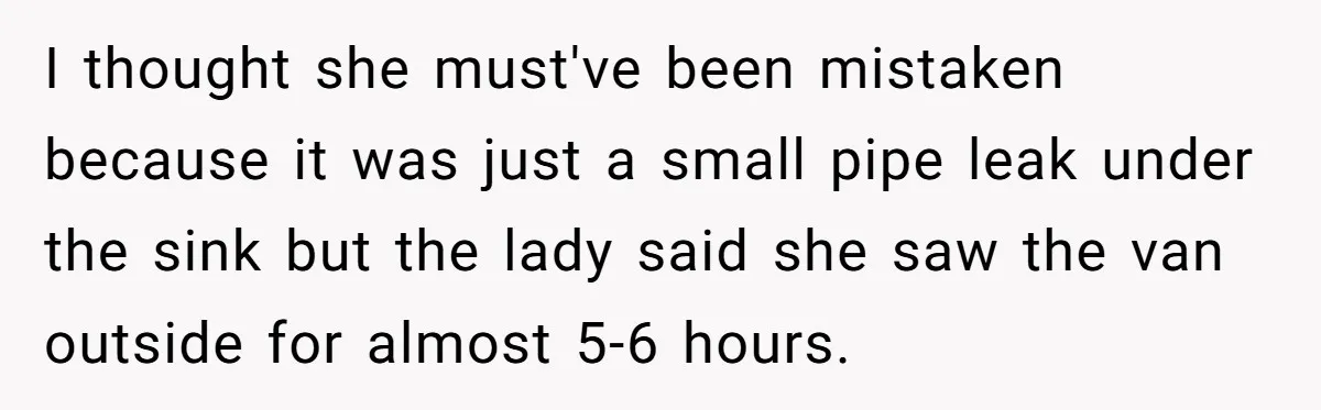 I thought she must've been mistaken because it was just a small pipe leak under the sink but the lady said she saw the van outside for almost 5-6 hours.