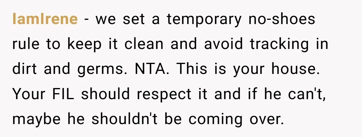 IamIrene − we set a temporary no-shoes rule to keep it clean and avoid tracking in dirt and germs. NTA. This is your house. Your FIL should respect it and...