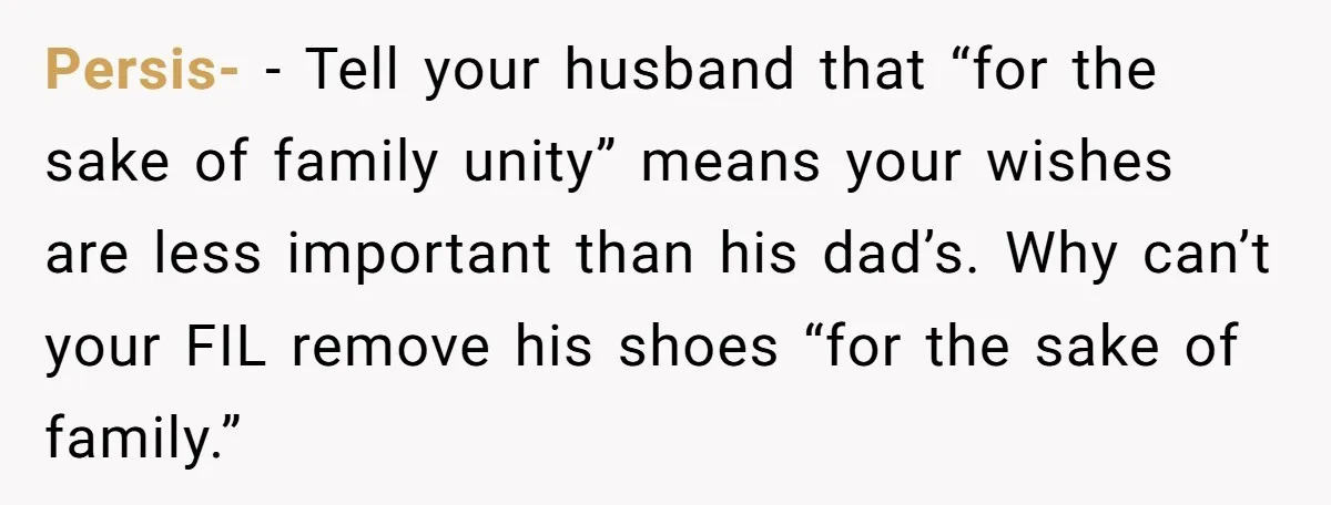 Persis- − Tell your husband that “for the sake of family unity” means your wishes are less important than his dad’s. Why can’t your FIL remove his shoes “for the...