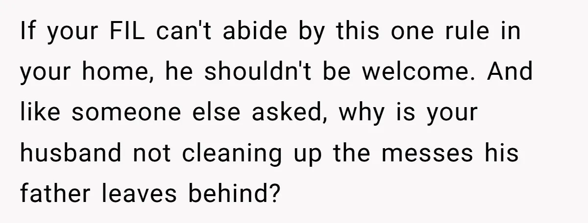 If your FIL can't abide by this one rule in your home, he shouldn't be welcome. And like someone else asked, why is your husband not cleaning up the messes...