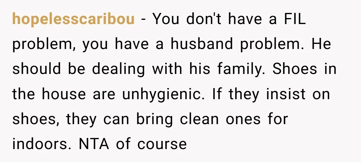 hopelesscaribou − You don't have a FIL problem, you have a husband problem. He should be dealing with his family. Shoes in the house are unhygienic. If they insist on...