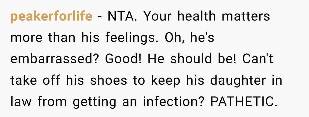 peakerforlife − NTA. Your health matters more than his feelings. Oh, he's embarrassed? Good! He should be! Can't take off his shoes to keep his daughter in law from getting...