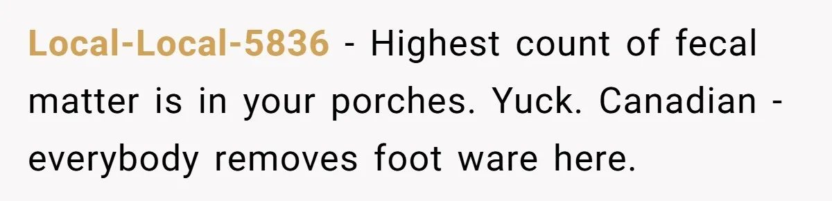 Local-Local-5836 − Highest count of fecal matter is in your porches. Yuck. Canadian - everybody removes foot ware here.